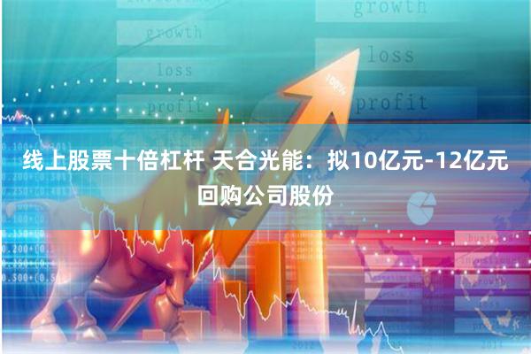 线上股票十倍杠杆 天合光能：拟10亿元-12亿元回购公司股份