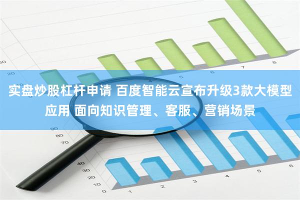 实盘炒股杠杆申请 百度智能云宣布升级3款大模型应用 面向知识管理、客服、营销场景