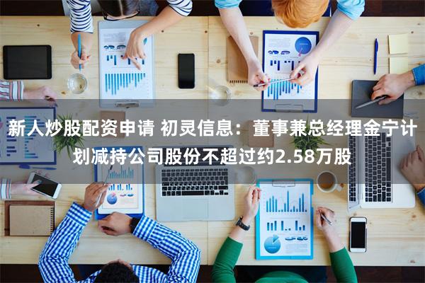 新人炒股配资申请 初灵信息：董事兼总经理金宁计划减持公司股份不超过约2.58万股