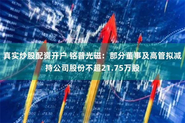 真实炒股配资开户 铭普光磁：部分董事及高管拟减持公司股份不超21.75万股