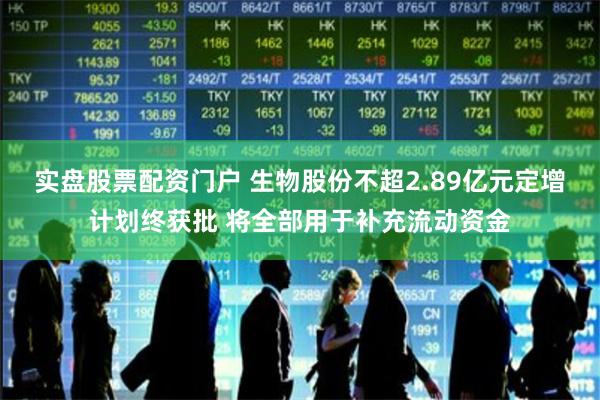 实盘股票配资门户 生物股份不超2.89亿元定增计划终获批 将全部用于补充流动资金