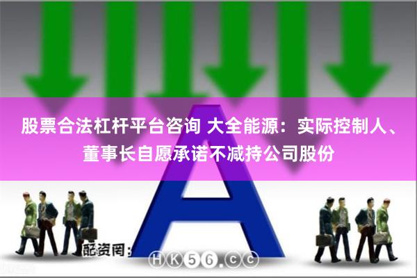 股票合法杠杆平台咨询 大全能源：实际控制人、董事长自愿承诺不减持公司股份