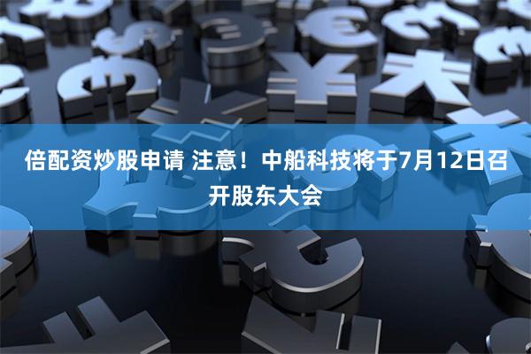 倍配资炒股申请 注意！中船科技将于7月12日召开股东大会