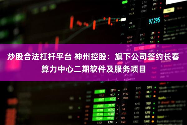 炒股合法杠杆平台 神州控股：旗下公司签约长春算力中心二期软件及服务项目