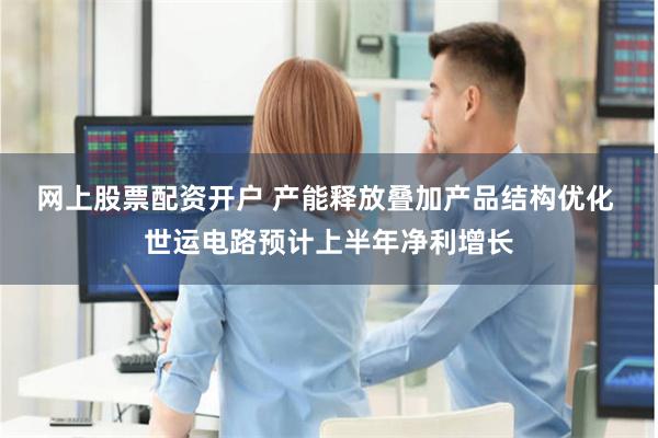 网上股票配资开户 产能释放叠加产品结构优化 世运电路预计上半年净利增长
