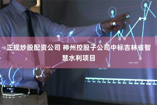 正规炒股配资公司 神州控股子公司中标吉林省智慧水利项目