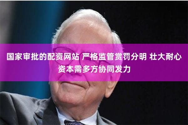 国家审批的配资网站 严格监管赏罚分明 壮大耐心资本需多方协同发力