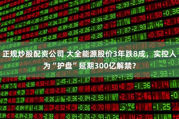 正规炒股配资公司 大全能源股价3年跌8成，实控人为“护盘”延期300亿解禁？