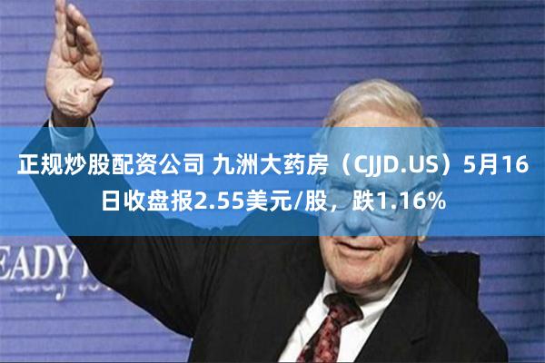 正规炒股配资公司 九洲大药房（CJJD.US）5月16日收盘报2.55美元/股，跌1.16%