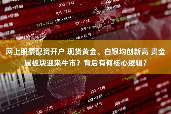 网上股票配资开户 现货黄金、白银均创新高 贵金属板块迎来牛市？背后有何核心逻辑？