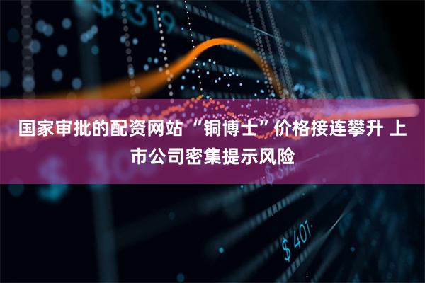 国家审批的配资网站 “铜博士”价格接连攀升 上市公司密集提示风险