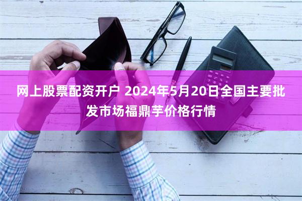 网上股票配资开户 2024年5月20日全国主要批发市场福鼎芋价格行情