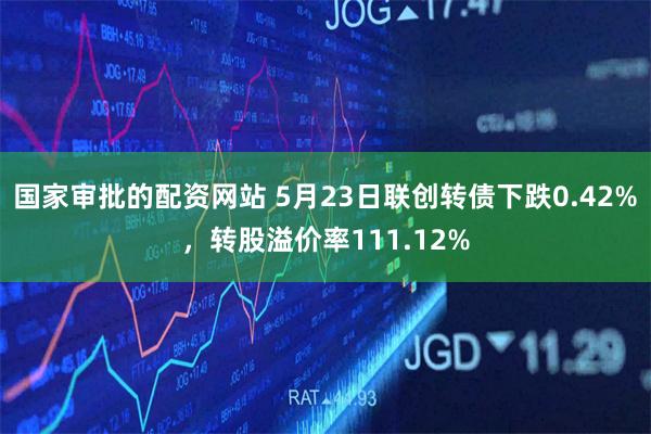 国家审批的配资网站 5月23日联创转债下跌0.42%，转股溢价率111.12%