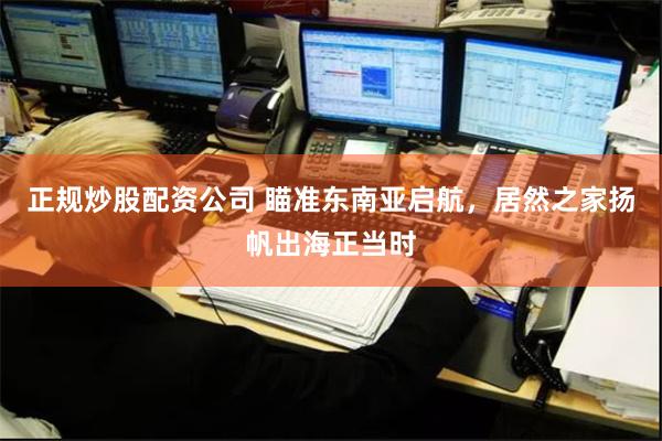 正规炒股配资公司 瞄准东南亚启航，居然之家扬帆出海正当时