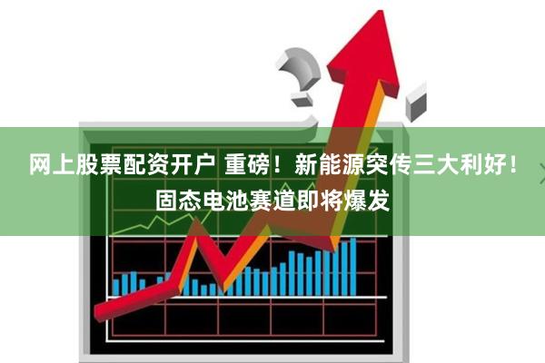网上股票配资开户 重磅！新能源突传三大利好！固态电池赛道即将爆发