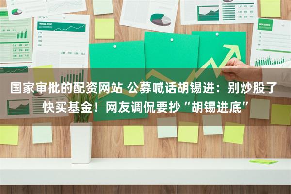 国家审批的配资网站 公募喊话胡锡进：别炒股了 快买基金！网友调侃要抄“胡锡进底”