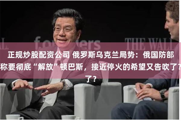 正规炒股配资公司 俄罗斯乌克兰局势：俄国防部称要彻底“解放”顿巴斯，接近停火的希望又告吹了？