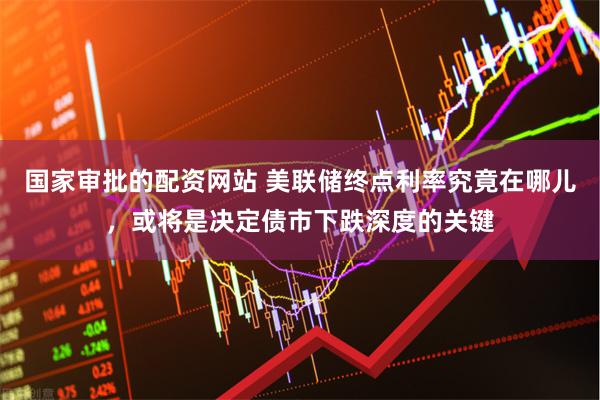 国家审批的配资网站 美联储终点利率究竟在哪儿，或将是决定债市下跌深度的关键