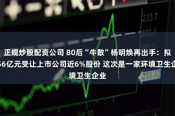 正规炒股配资公司 80后“牛散”杨明焕再出手：拟2.56亿元受让上市公司近6%股份 这次是一家环境卫生企业