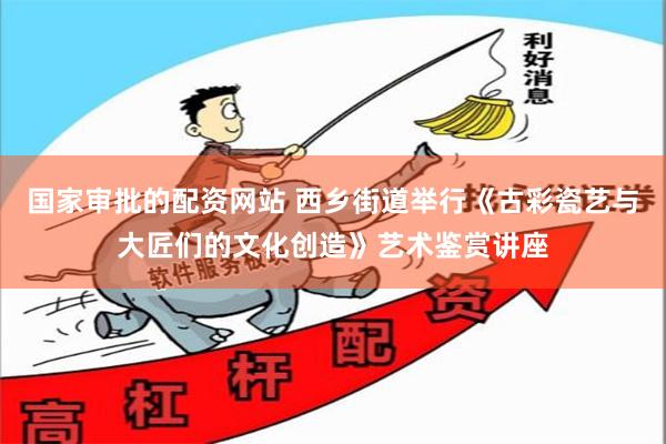 国家审批的配资网站 西乡街道举行《古彩瓷艺与大匠们的文化创造》艺术鉴赏讲座