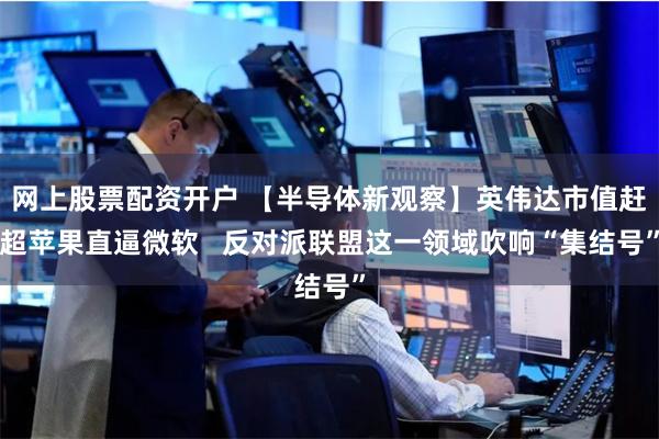网上股票配资开户 【半导体新观察】英伟达市值赶超苹果直逼微软   反对派联盟这一领域吹响“集结号”