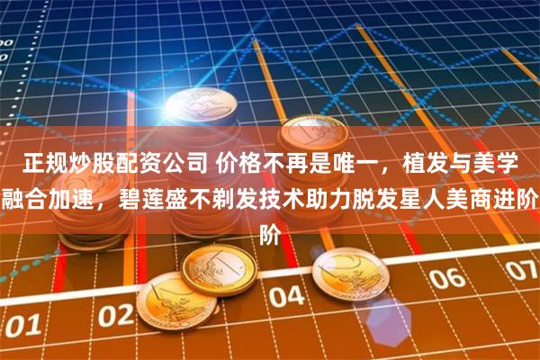 正规炒股配资公司 价格不再是唯一，植发与美学融合加速，碧莲盛不剃发技术助力脱发星人美商进阶