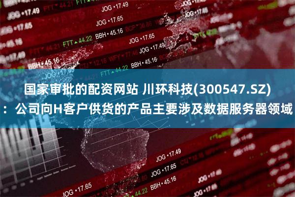 国家审批的配资网站 川环科技(300547.SZ)：公司向H客户供货的产品主要涉及数据服务器领域