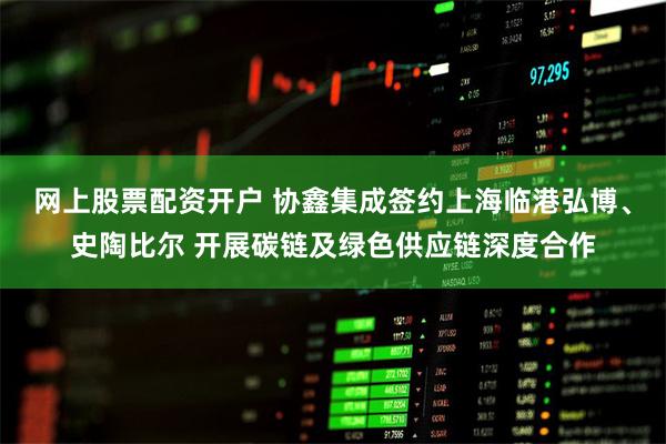 网上股票配资开户 协鑫集成签约上海临港弘博、史陶比尔 开展碳链及绿色供应链深度合作