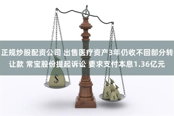 正规炒股配资公司 出售医疗资产3年仍收不回部分转让款 常宝股份提起诉讼 要求支付本息1.36亿元