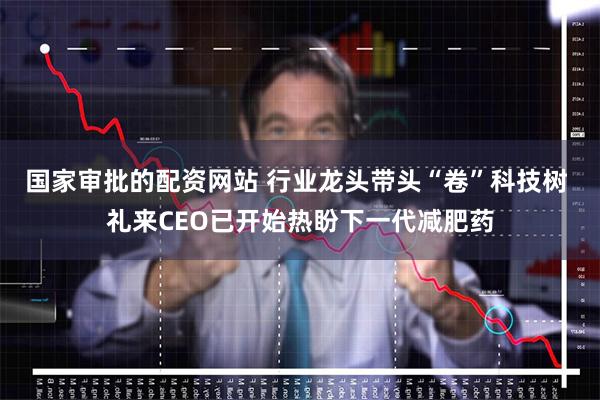 国家审批的配资网站 行业龙头带头“卷”科技树 礼来CEO已开始热盼下一代减肥药