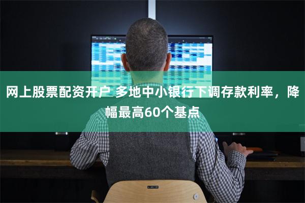 网上股票配资开户 多地中小银行下调存款利率，降幅最高60个基点