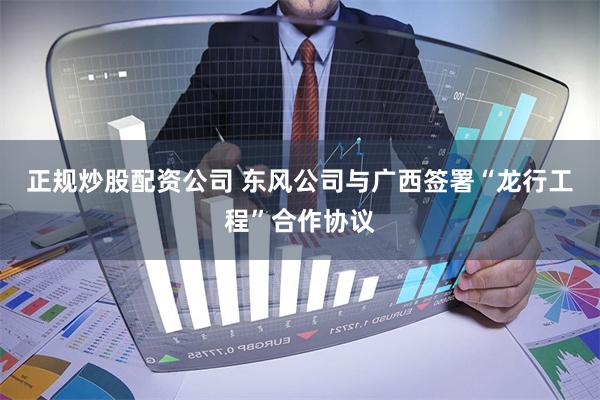 正规炒股配资公司 东风公司与广西签署“龙行工程”合作协议