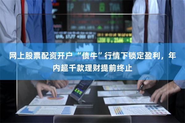 网上股票配资开户 “债牛”行情下锁定盈利，年内超千款理财提前终止