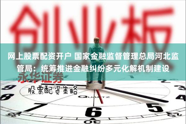 网上股票配资开户 国家金融监督管理总局河北监管局：统筹推进金融纠纷多元化解机制建设