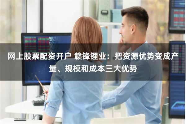 网上股票配资开户 赣锋锂业：把资源优势变成产量、规模和成本三大优势