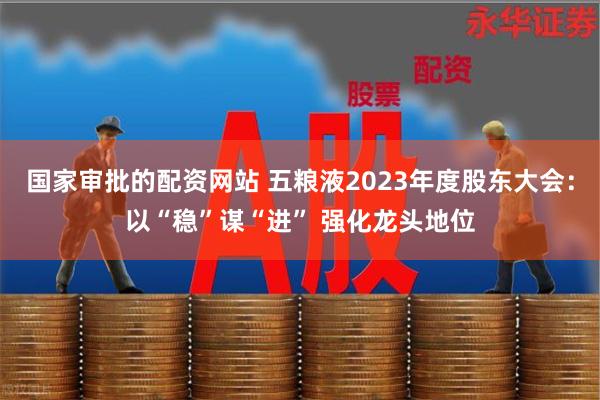 国家审批的配资网站 五粮液2023年度股东大会：以“稳”谋“进” 强化龙头地位
