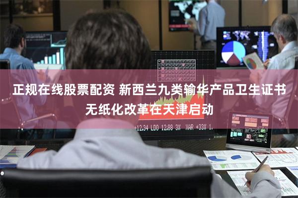 正规在线股票配资 新西兰九类输华产品卫生证书无纸化改革在天津启动