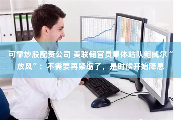 可靠炒股配资公司 美联储官员集体站队鲍威尔“放风”：不需要再紧缩了，是时候开始降息