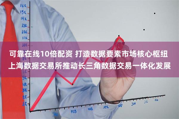 可靠在线10倍配资 打造数据要素市场核心枢纽 上海数据交易所推动长三角数据交易一体化发展