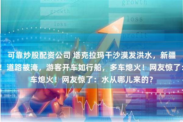 可靠炒股配资公司 塔克拉玛干沙漠发洪水，新疆已启动应急响应！道路被淹，游客开车如行船，多车熄火！网友惊了：水从哪儿来的？