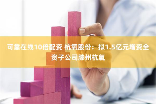 可靠在线10倍配资 杭氧股份：拟1.5亿元增资全资子公司滕州杭氧