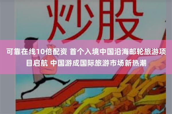 可靠在线10倍配资 首个入境中国沿海邮轮旅游项目启航 中国游成国际旅游市场新热潮
