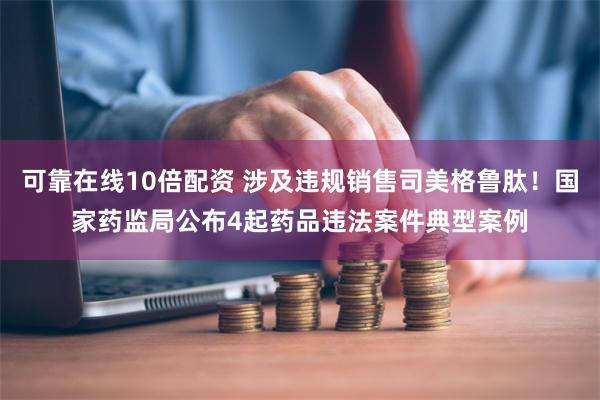 可靠在线10倍配资 涉及违规销售司美格鲁肽！国家药监局公布4起药品违法案件典型案例