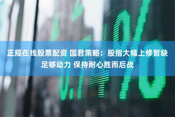正规在线股票配资 国君策略：股指大幅上修暂缺足够动力 保持耐心胜而后战