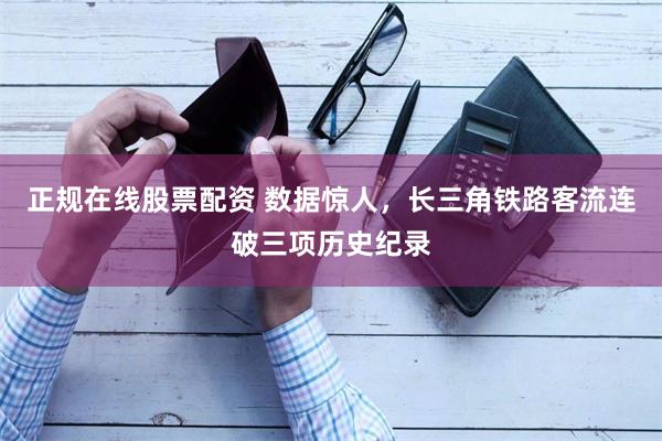 正规在线股票配资 数据惊人，长三角铁路客流连破三项历史纪录
