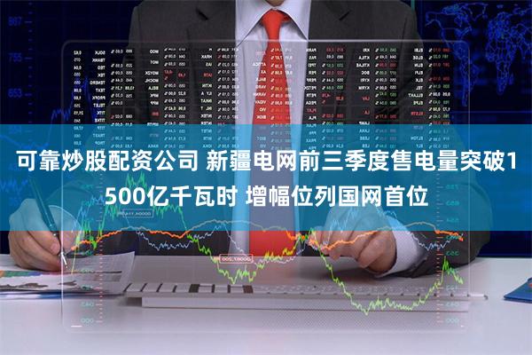 可靠炒股配资公司 新疆电网前三季度售电量突破1500亿千瓦时 增幅位列国网首位