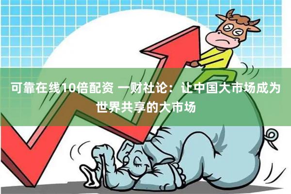 可靠在线10倍配资 一财社论：让中国大市场成为世界共享的大市场
