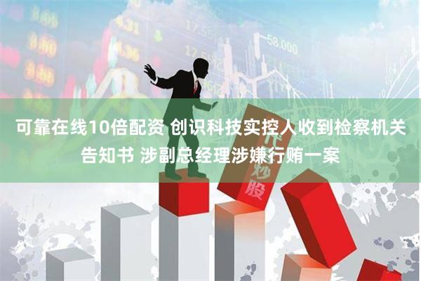 可靠在线10倍配资 创识科技实控人收到检察机关告知书 涉副总经理涉嫌行贿一案