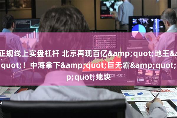 正规线上实盘杠杆 北京再现百亿&quot;地王&quot;！中海拿下&quot;巨无霸&quot;地块