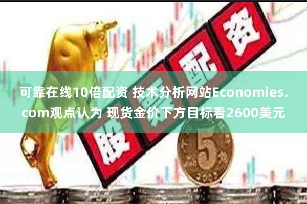 可靠在线10倍配资 技术分析网站Economies.com观点认为 现货金价下方目标看2600美元